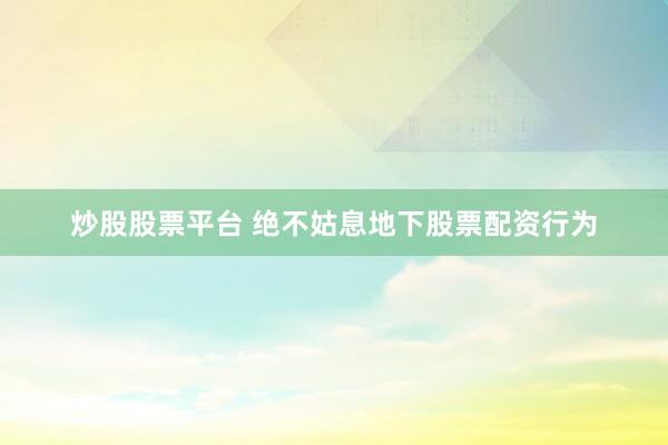 炒股股票平台 绝不姑息地下股票配资行为