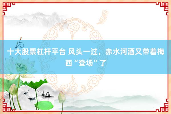 十大股票杠杆平台 风头一过，赤水河酒又带着梅西“登场”了