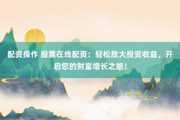 配资操作 股票在线配资：轻松放大投资收益，开启您的财富增长之旅！