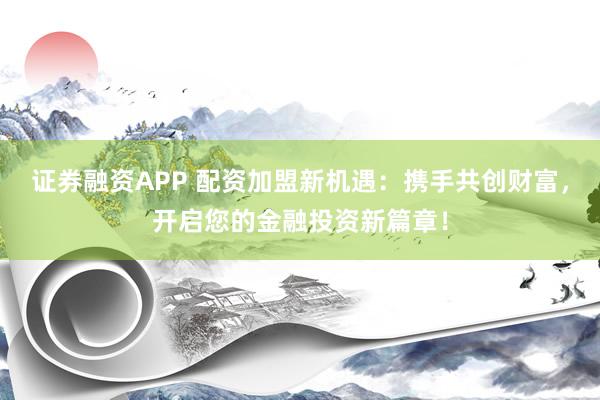 证券融资APP 配资加盟新机遇：携手共创财富，开启您的金融投资新篇章！