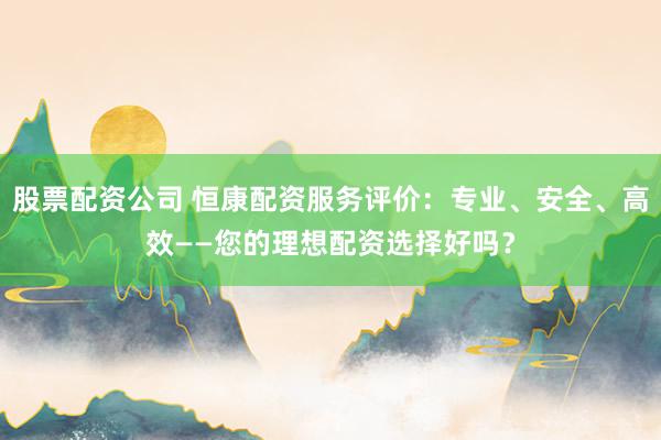 股票配资公司 恒康配资服务评价：专业、安全、高效——您的理想配资选择好吗？
