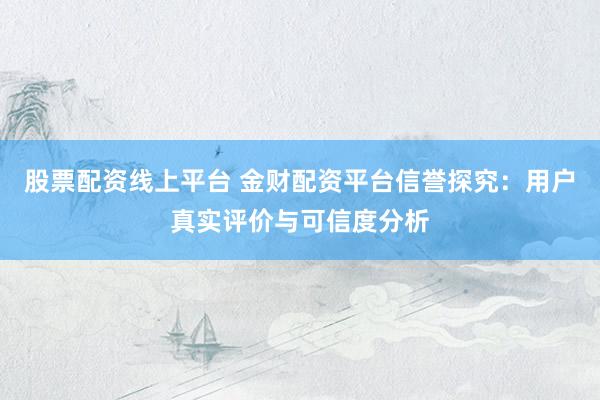 股票配资线上平台 金财配资平台信誉探究：用户真实评价与可信度分析