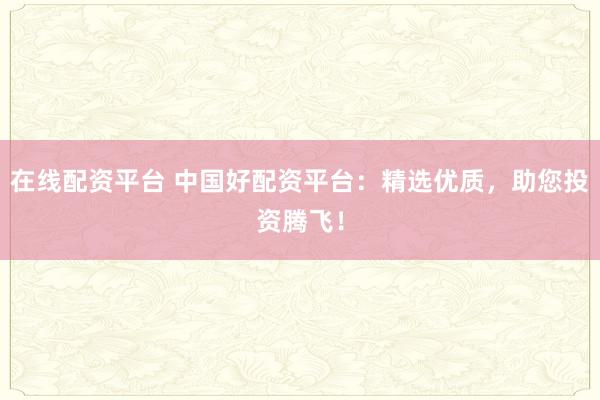 在线配资平台 中国好配资平台：精选优质，助您投资腾飞！