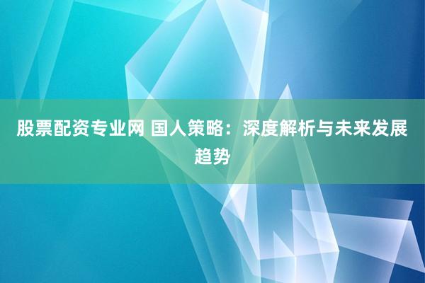 股票配资专业网 国人策略：深度解析与未来发展趋势
