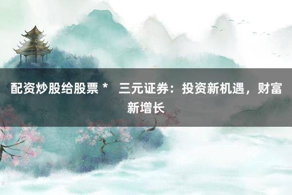 配资炒股给股票 *   三元证券：投资新机遇，财富新增长