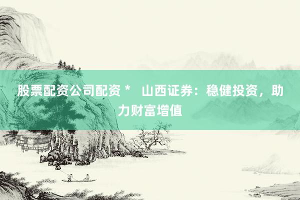 股票配资公司配资 *   山西证券：稳健投资，助力财富增值
