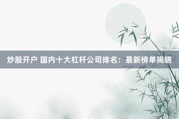 炒股开户 国内十大杠杆公司排名：最新榜单揭晓