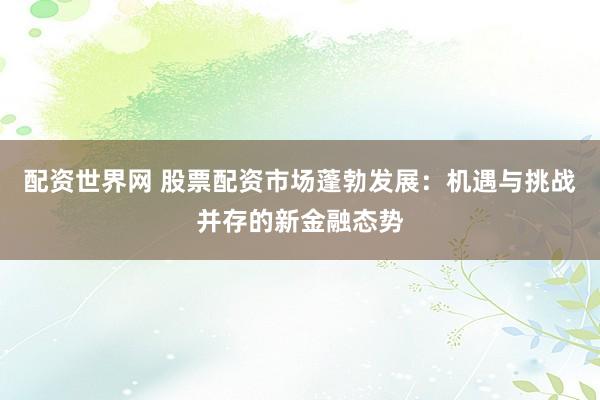 配资世界网 股票配资市场蓬勃发展：机遇与挑战并存的新金融态势