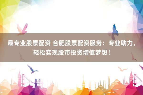 最专业股票配资 合肥股票配资服务：专业助力，轻松实现股市投资增值梦想！