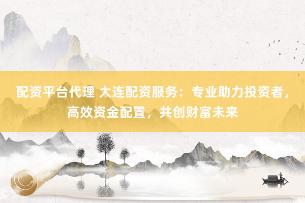 配资平台代理 大连配资服务：专业助力投资者，高效资金配置，共创财富未来