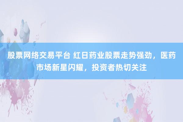 股票网络交易平台 红日药业股票走势强劲，医药市场新星闪耀，投资者热切关注