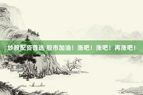 炒股配资首选 股市加油！涨吧！涨吧！再涨吧！