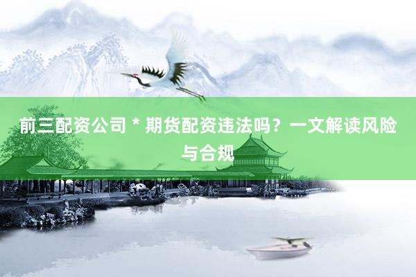 前三配资公司 * 期货配资违法吗？一文解读风险与合规