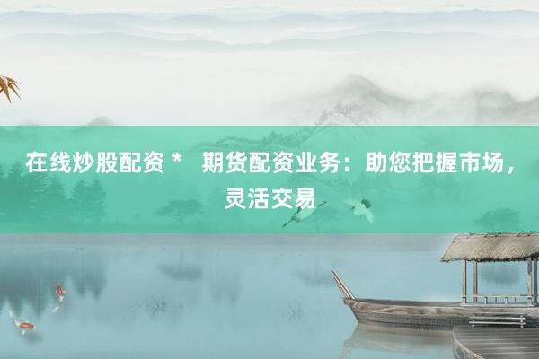在线炒股配资 *   期货配资业务：助您把握市场，灵活交易
