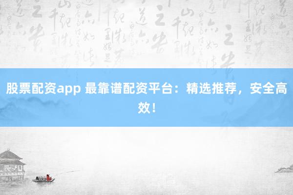 股票配资app 最靠谱配资平台：精选推荐，安全高效！