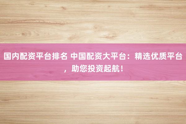 国内配资平台排名 中国配资大平台：精选优质平台，助您投资起航！