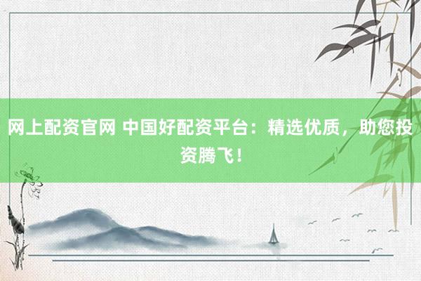 网上配资官网 中国好配资平台：精选优质，助您投资腾飞！