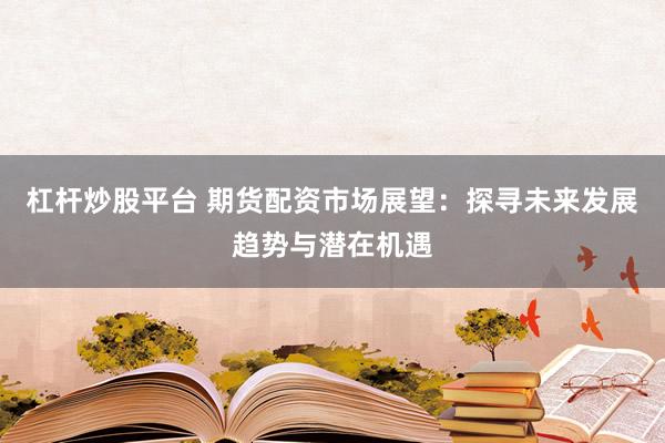 杠杆炒股平台 期货配资市场展望：探寻未来发展趋势与潜在机遇