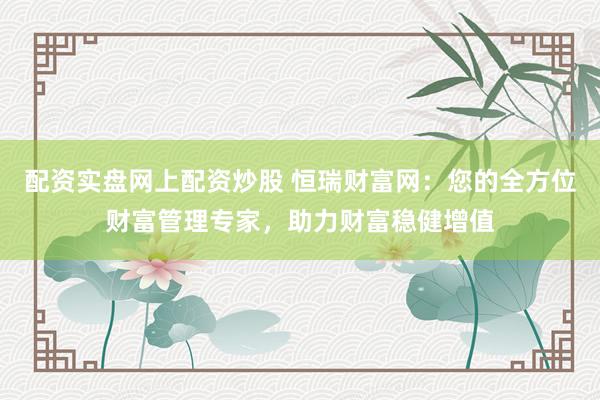 配资实盘网上配资炒股 恒瑞财富网：您的全方位财富管理专家，助力财富稳健增值