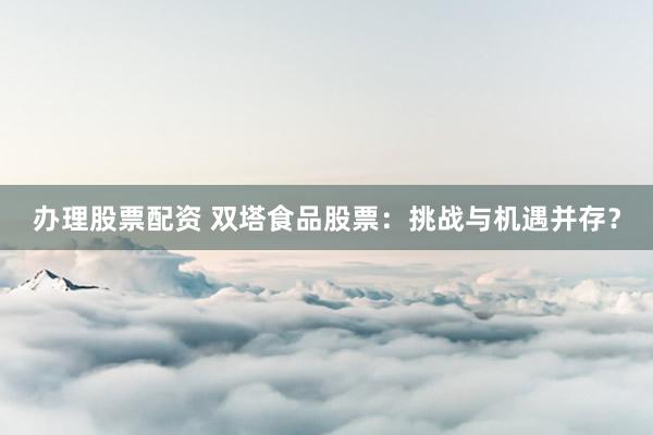 办理股票配资 双塔食品股票：挑战与机遇并存？