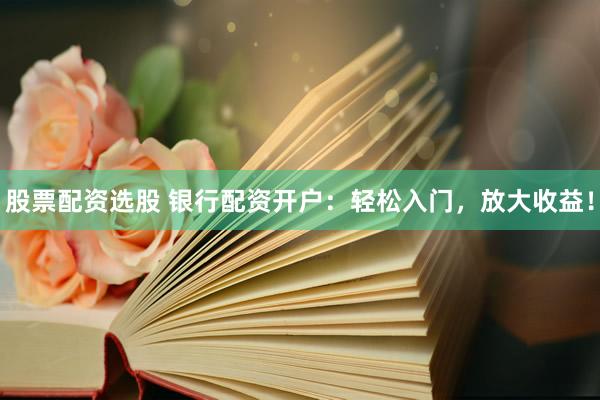 股票配资选股 银行配资开户：轻松入门，放大收益！