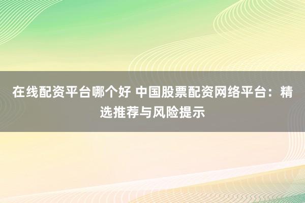 在线配资平台哪个好 中国股票配资网络平台：精选推荐与风险提示