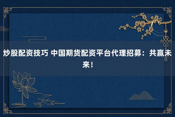 炒股配资技巧 中国期货配资平台代理招募：共赢未来！