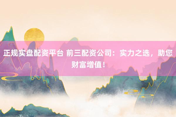 正规实盘配资平台 前三配资公司：实力之选，助您财富增值！
