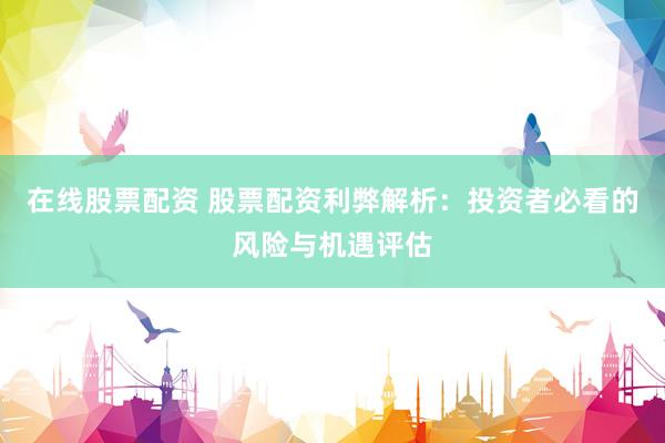 在线股票配资 股票配资利弊解析：投资者必看的风险与机遇评估