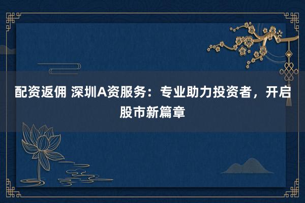 配资返佣 深圳A资服务：专业助力投资者，开启股市新篇章