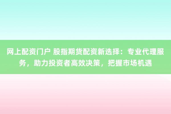 网上配资门户 股指期货配资新选择：专业代理服务，助力投资者高效决策，把握市场机遇