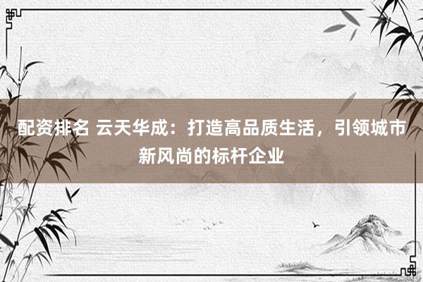 配资排名 云天华成：打造高品质生活，引领城市新风尚的标杆企业