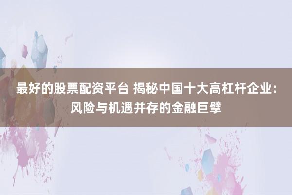 最好的股票配资平台 揭秘中国十大高杠杆企业：风险与机遇并存的金融巨擘