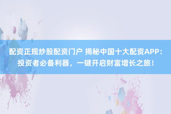 配资正规炒股配资门户 揭秘中国十大配资APP：投资者必备利器，一键开启财富增长之旅！