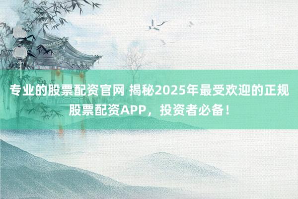 专业的股票配资官网 揭秘2025年最受欢迎的正规股票配资APP，投资者必备！