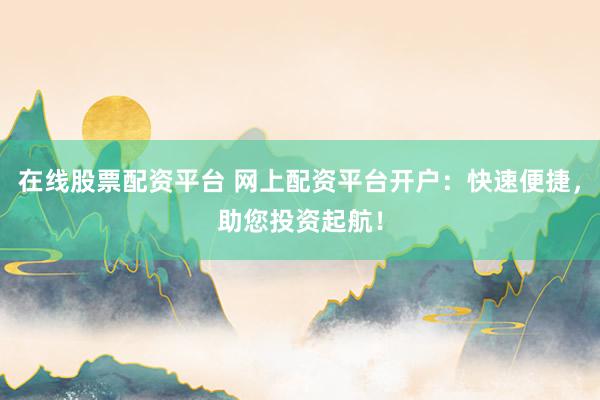 在线股票配资平台 网上配资平台开户：快速便捷，助您投资起航！