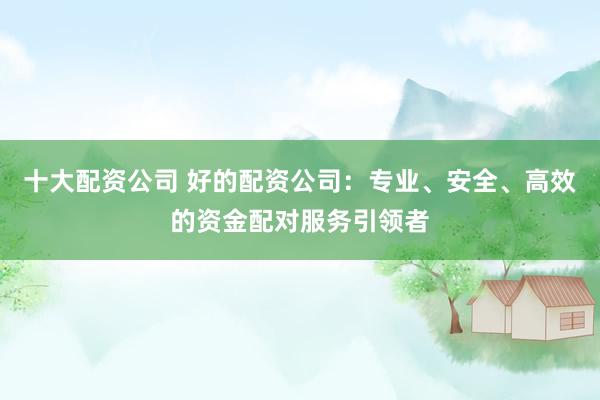 十大配资公司 好的配资公司：专业、安全、高效的资金配对服务引领者