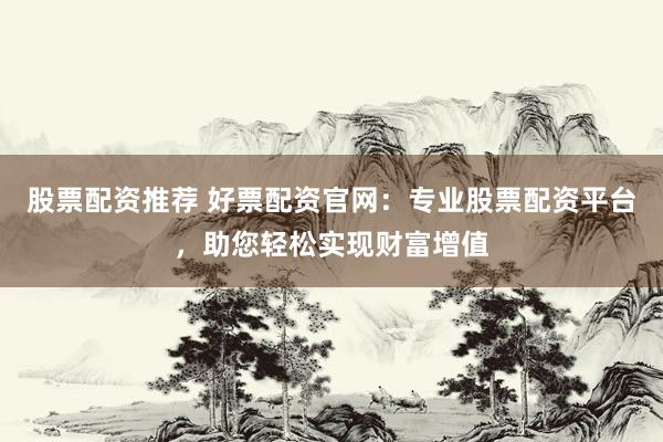 股票配资推荐 好票配资官网：专业股票配资平台，助您轻松实现财富增值