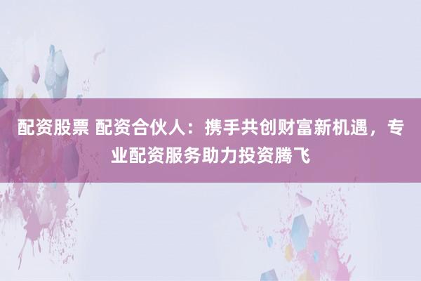 配资股票 配资合伙人：携手共创财富新机遇，专业配资服务助力投资腾飞