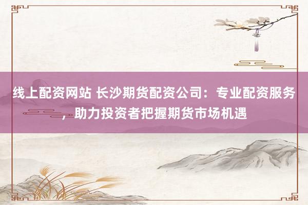 线上配资网站 长沙期货配资公司：专业配资服务，助力投资者把握期货市场机遇