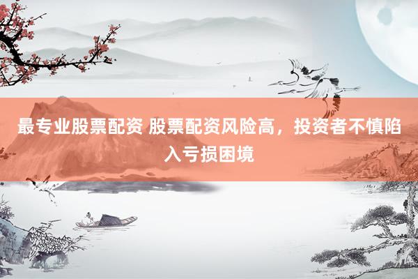 最专业股票配资 股票配资风险高，投资者不慎陷入亏损困境