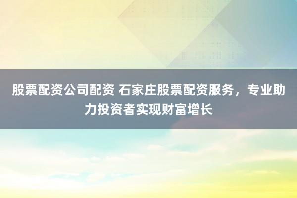 股票配资公司配资 石家庄股票配资服务，专业助力投资者实现财富增长
