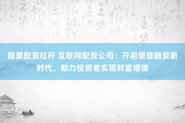 股票配资杠杆 互联网配资公司：开启便捷融资新时代，助力投资者实现财富增值