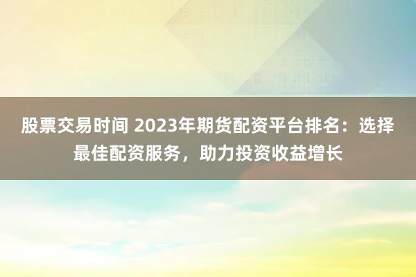 股票交易时间 2023年期货配资平台排名：选择最佳配资服务，助力投资收益增长