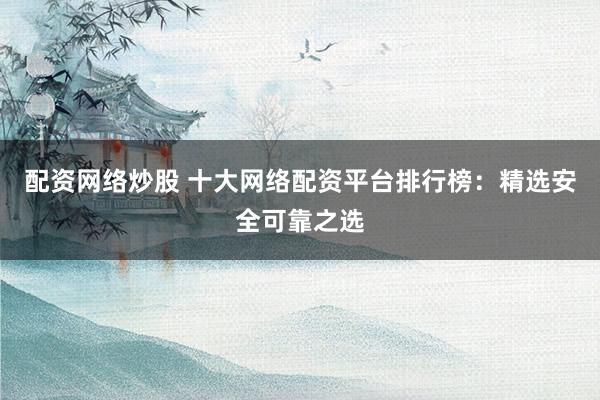 配资网络炒股 十大网络配资平台排行榜：精选安全可靠之选