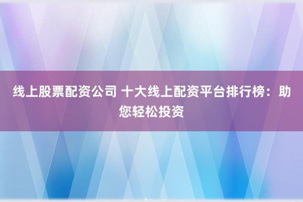 线上股票配资公司 十大线上配资平台排行榜：助您轻松投资