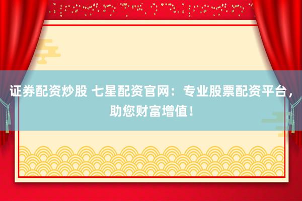 证券配资炒股 七星配资官网：专业股票配资平台，助您财富增值！