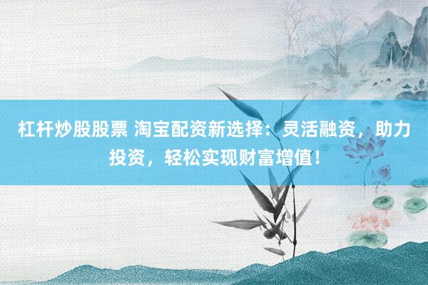 杠杆炒股股票 淘宝配资新选择：灵活融资，助力投资，轻松实现财富增值！