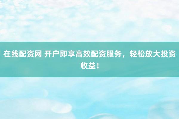 在线配资网 开户即享高效配资服务，轻松放大投资收益！