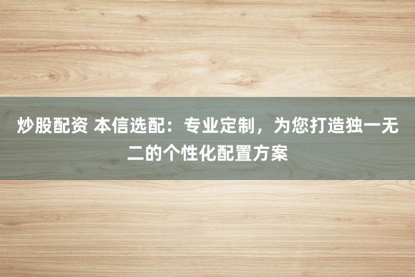 炒股配资 本信选配：专业定制，为您打造独一无二的个性化配置方案